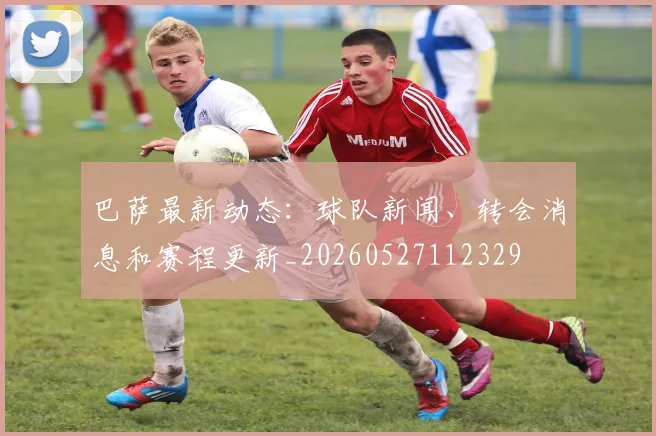 巴萨最新动态：球队新闻、转会消息和赛程更新_20260527112329