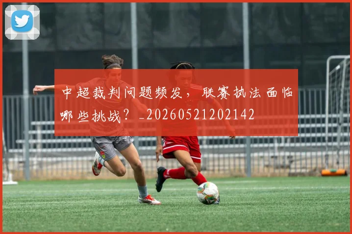 中超裁判问题频发，联赛执法面临哪些挑战？_20260521202142
