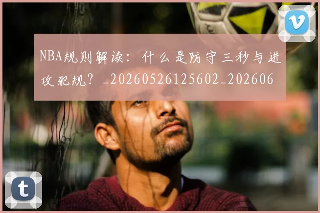 NBA规则解读：什么是防守三秒与进攻犯规？_20260526125602_20260607160238