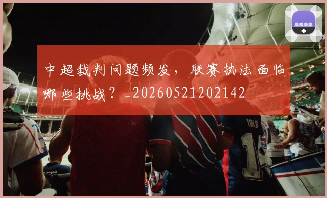 中超裁判问题频发,联赛执法面临哪些挑战?_20260521202142