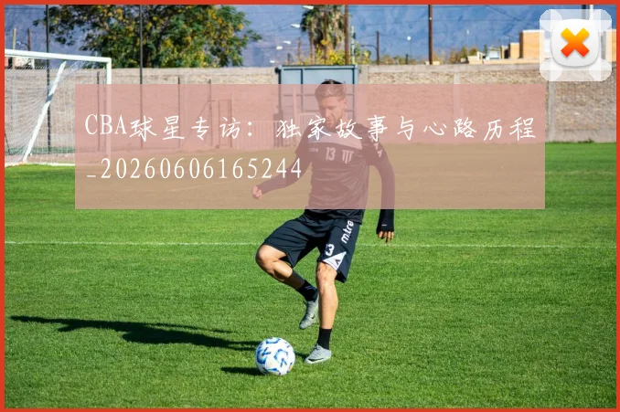 CBA球星专访:独家故事与心路历程_20260606165244