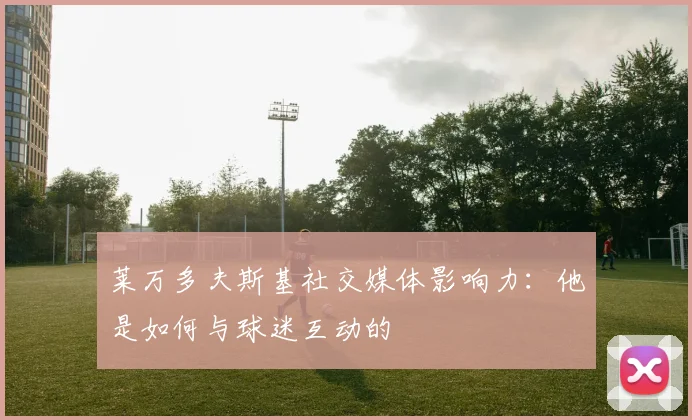 莱万多夫斯基社交媒体影响力:他是如何与球迷互动的