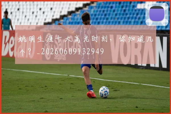 姚明生涯十大高光时刻，你知道几个？_20260609132949