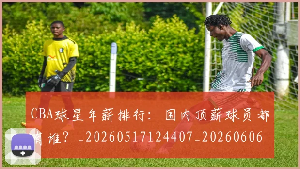 CBA球星年薪排行:国内顶薪球员都有谁?_20260517124407_20260606165245