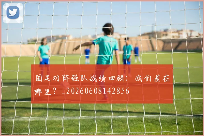 国足对阵强队战绩回顾:我们差在哪里?_20260608142856