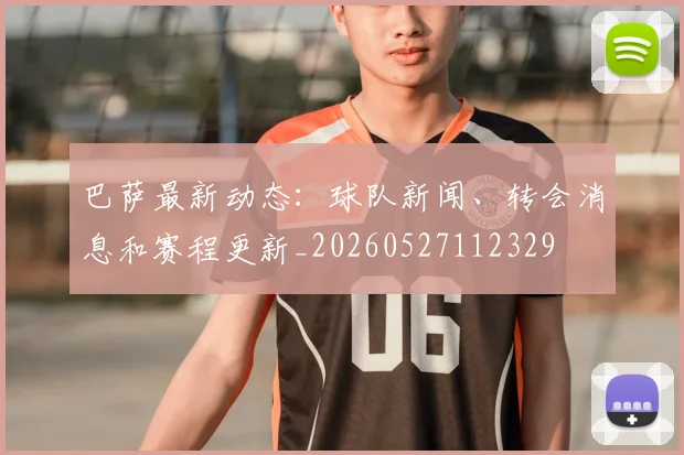 巴萨最新动态:球队新闻、转会消息和赛程更新_20260527112329