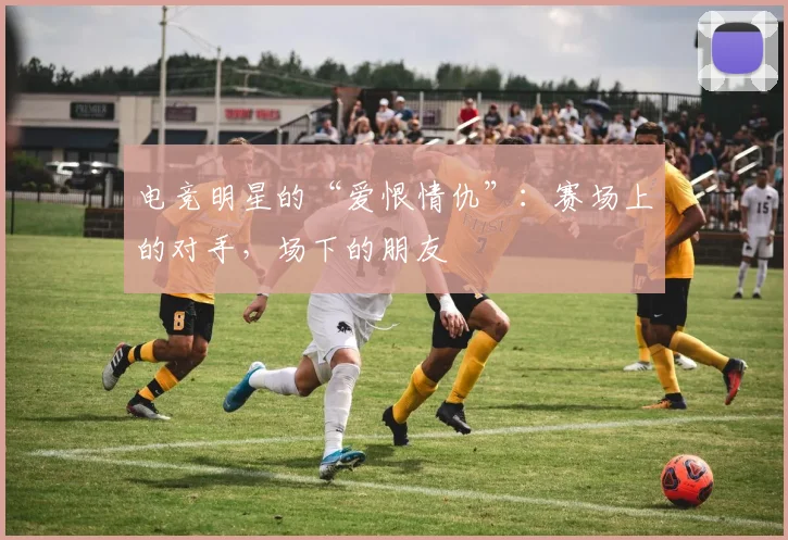 电竞明星的“爱恨情仇”：赛场上的对手，场下的朋友