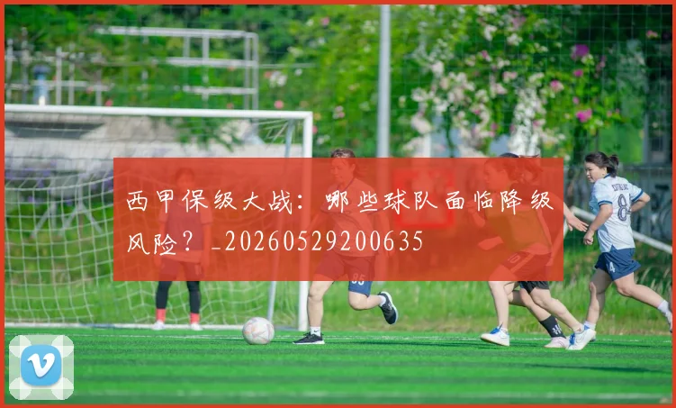 西甲保级大战:哪些球队面临降级风险?_20260529200635